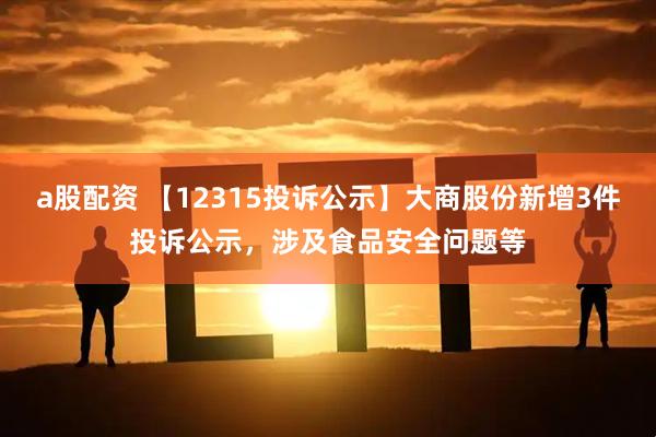 a股配资 【12315投诉公示】大商股份新增3件投诉公示，涉及食品安全问题等