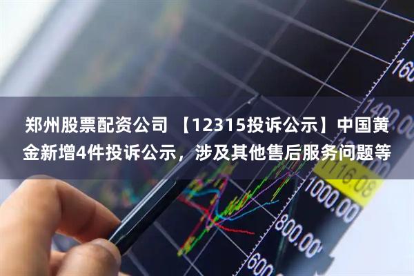 郑州股票配资公司 【12315投诉公示】中国黄金新增4件投诉公示，涉及其他售后服务问题等