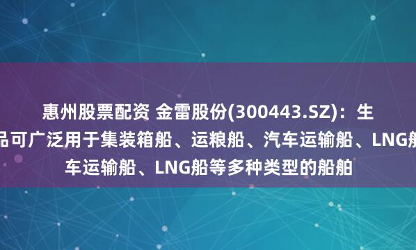 惠州股票配资 金雷股份(300443.SZ)：生产的船舶类锻件产品可广泛用于集装箱船、运粮船、汽车运输船、LNG船等多种类型的船舶