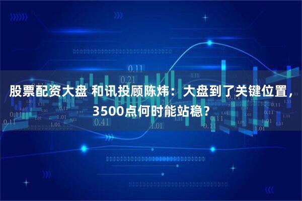 股票配资大盘 和讯投顾陈炜：大盘到了关键位置，3500点何时能站稳？
