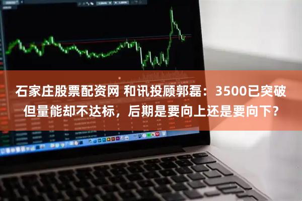 石家庄股票配资网 和讯投顾郭磊：3500已突破但量能却不达标，后期是要向上还是要向下？