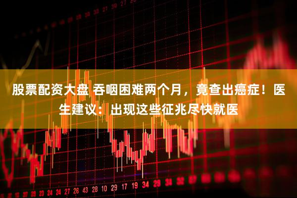 股票配资大盘 吞咽困难两个月，竟查出癌症！医生建议：出现这些征兆尽快就医