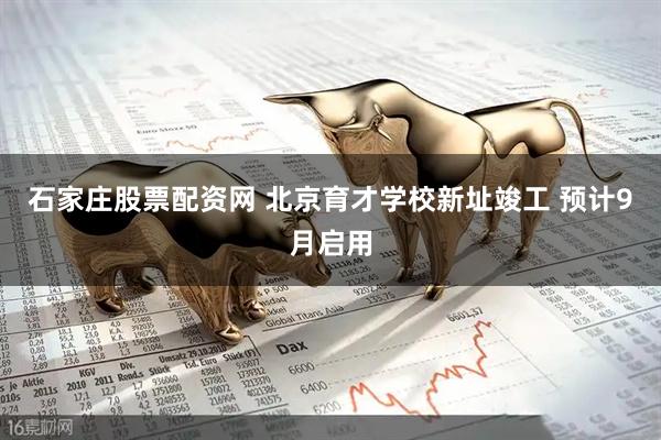 石家庄股票配资网 北京育才学校新址竣工 预计9月启用