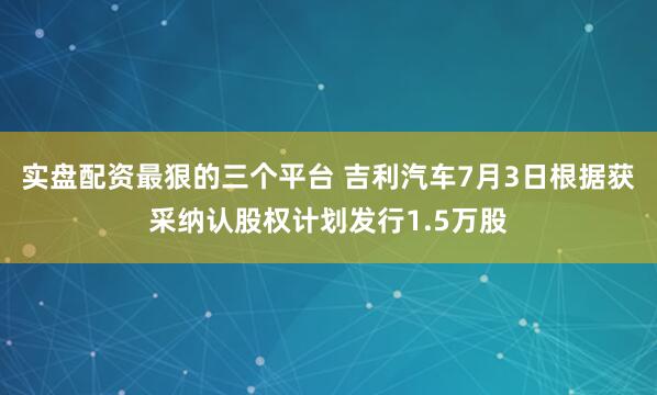 实盘配资最狠的三个平台 吉利汽车7月3日根据获采纳认股权计划发行1.5万股
