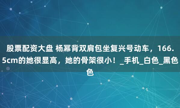 股票配资大盘 杨幂背双肩包坐复兴号动车，166.5cm的她很显高，她的骨架很小！_手机_白色_黑色