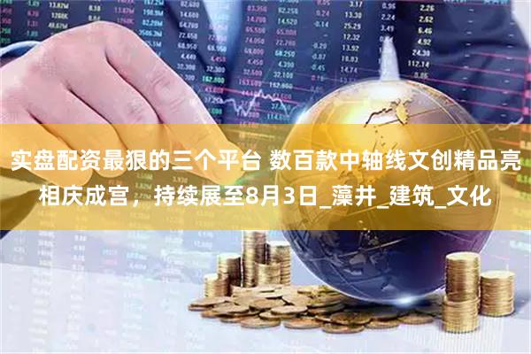 实盘配资最狠的三个平台 数百款中轴线文创精品亮相庆成宫，持续展至8月3日_藻井_建筑_文化