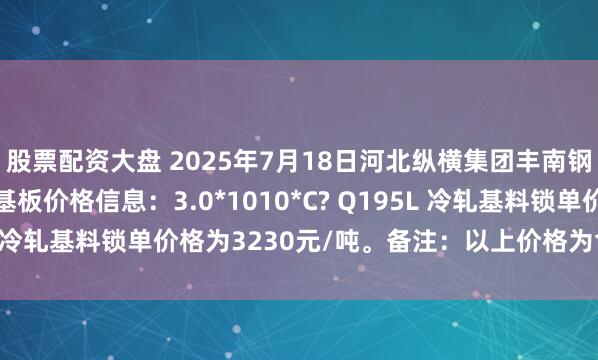 股票配资大盘 2025年7月18日河北纵横集团丰南钢铁有限公司二次冷轧基板价格信息：3.0*1010*C? Q195L 冷轧基料锁单价格为3230元/吨。备注：以上价格为含税价格。