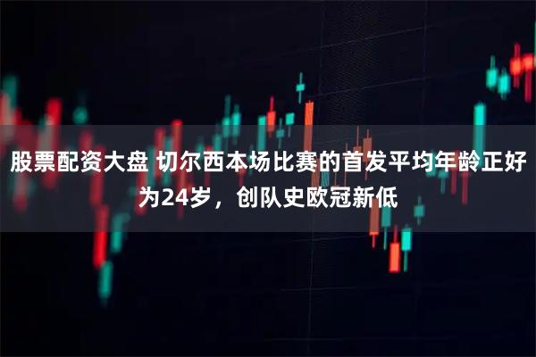 股票配资大盘 切尔西本场比赛的首发平均年龄正好为24岁,创队史欧冠新低