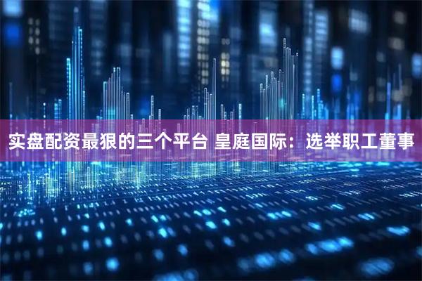 实盘配资最狠的三个平台 皇庭国际：选举职工董事