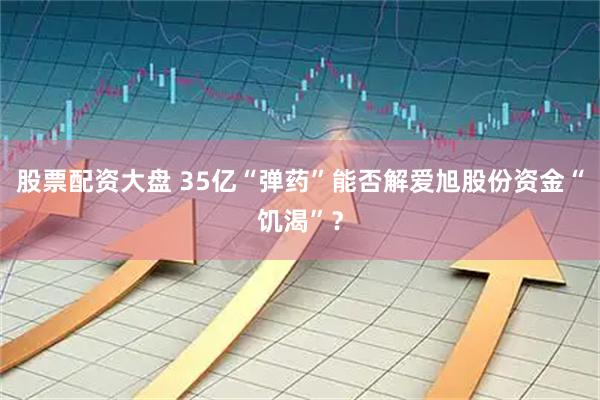 股票配资大盘 35亿“弹药”能否解爱旭股份资金“饥渴”?