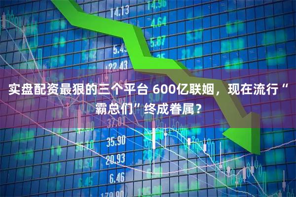 实盘配资最狠的三个平台 600亿联姻，现在流行“霸总们”终成眷属？
