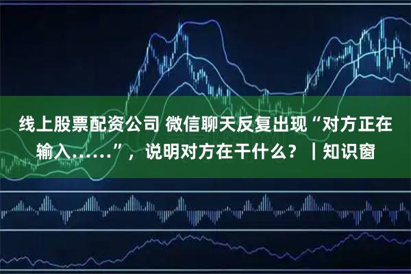 线上股票配资公司 微信聊天反复出现“对方正在输入……”，说明对方在干什么？｜知识窗