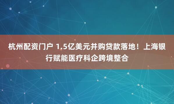 杭州配资门户 1.5亿美元并购贷款落地！上海银行赋能医疗科企跨境整合