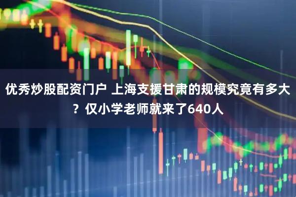 优秀炒股配资门户 上海支援甘肃的规模究竟有多大？仅小学老师就来了640人