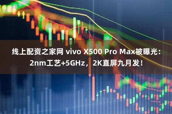 线上配资之家网 vivo X500 Pro Max被曝光：2nm工艺+5GHz，2K直屏九月发！