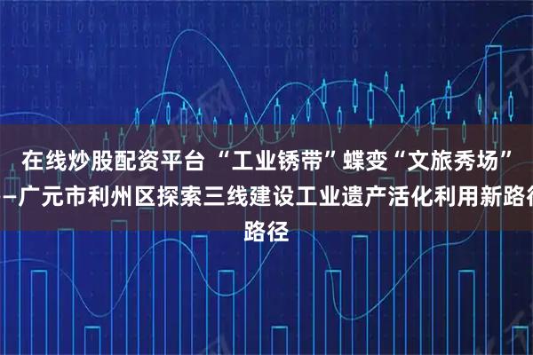 在线炒股配资平台 “工业锈带”蝶变“文旅秀场”——广元市利州区探索三线建设工业遗产活化利用新路径