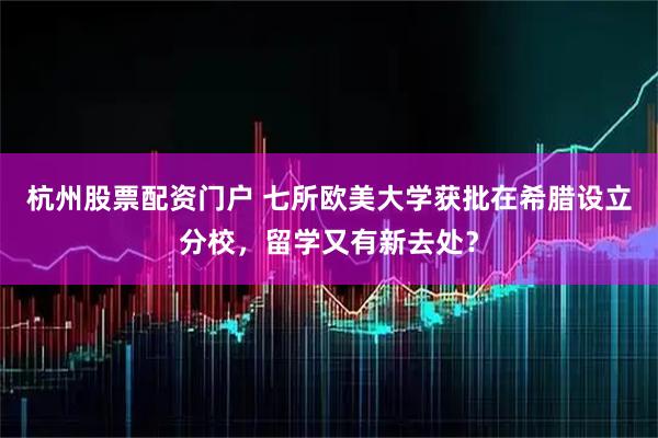杭州股票配资门户 七所欧美大学获批在希腊设立分校,留学又有新去处?